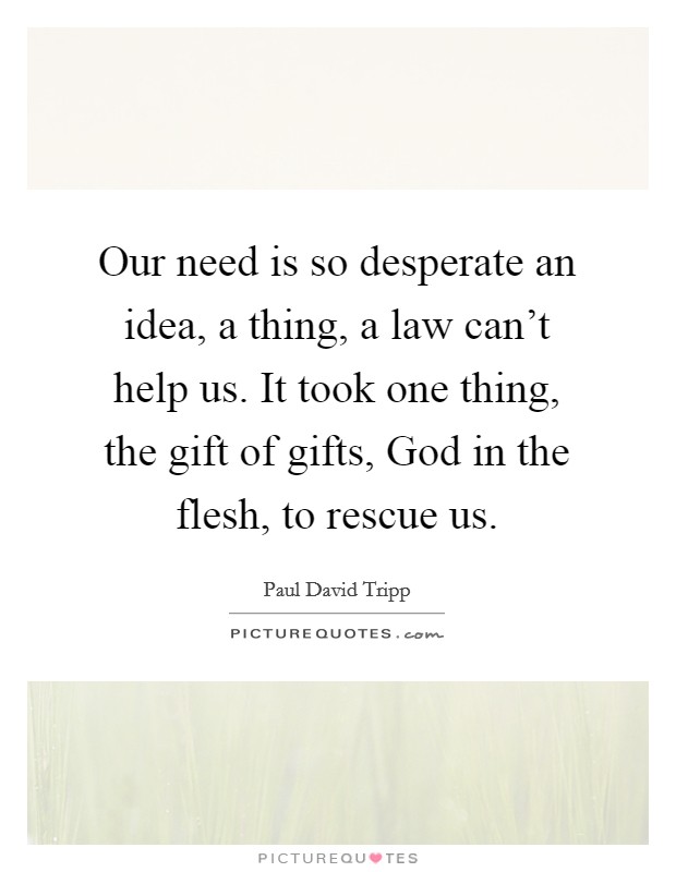 Our need is so desperate an idea, a thing, a law can't help us. It took one thing, the gift of gifts, God in the flesh, to rescue us Picture Quote #1
