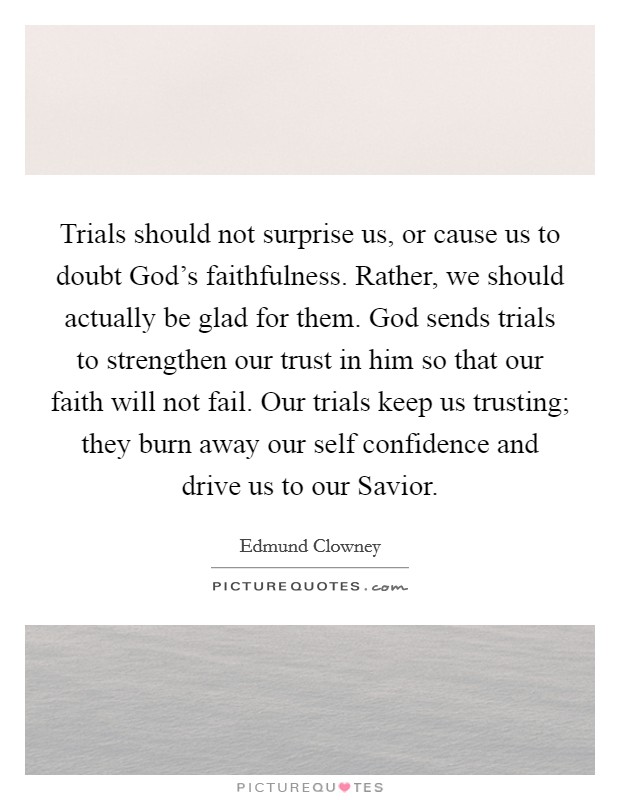 Trials should not surprise us, or cause us to doubt God's faithfulness. Rather, we should actually be glad for them. God sends trials to strengthen our trust in him so that our faith will not fail. Our trials keep us trusting; they burn away our self confidence and drive us to our Savior Picture Quote #1