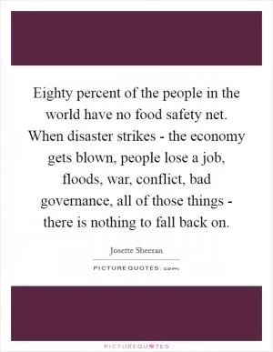 Eighty percent of the people in the world have no food safety net. When disaster strikes - the economy gets blown, people lose a job, floods, war, conflict, bad governance, all of those things - there is nothing to fall back on Picture Quote #1