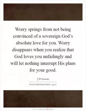 Worry springs from not being convinced of a sovereign God’s absolute love for you. Worry disappears when you realize that God loves you unfailingly and will let nothing interrupt His plans for your good Picture Quote #1