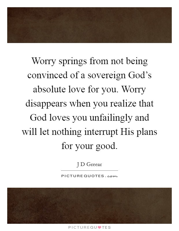 Worry springs from not being convinced of a sovereign God's absolute love for you. Worry disappears when you realize that God loves you unfailingly and will let nothing interrupt His plans for your good Picture Quote #1