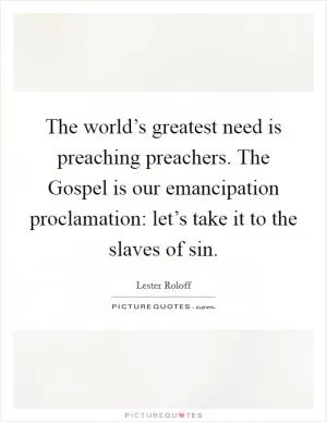 The world’s greatest need is preaching preachers. The Gospel is our emancipation proclamation: let’s take it to the slaves of sin Picture Quote #1