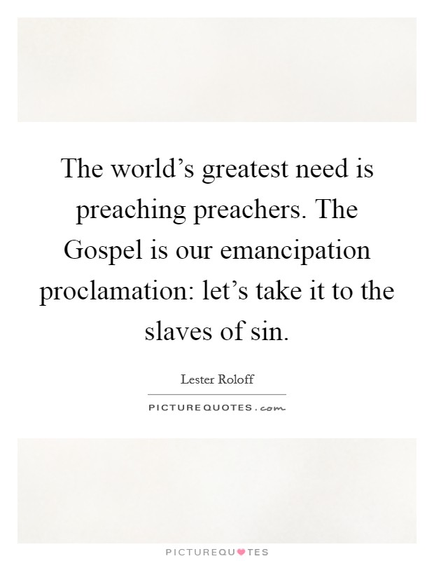 The world's greatest need is preaching preachers. The Gospel is our emancipation proclamation: let's take it to the slaves of sin Picture Quote #1