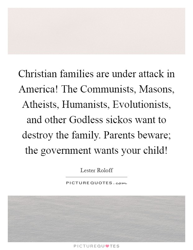 Christian families are under attack in America! The Communists, Masons, Atheists, Humanists, Evolutionists, and other Godless sickos want to destroy the family. Parents beware; the government wants your child! Picture Quote #1