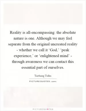Reality is all-encompassing: the absolute nature is one. Although we may feel separate from the original uncreated reality - whether we call it ‘God,’ ‘peak experience,’ or ‘enlightened mind’ - through awareness we can contact this essential part of ourselves Picture Quote #1