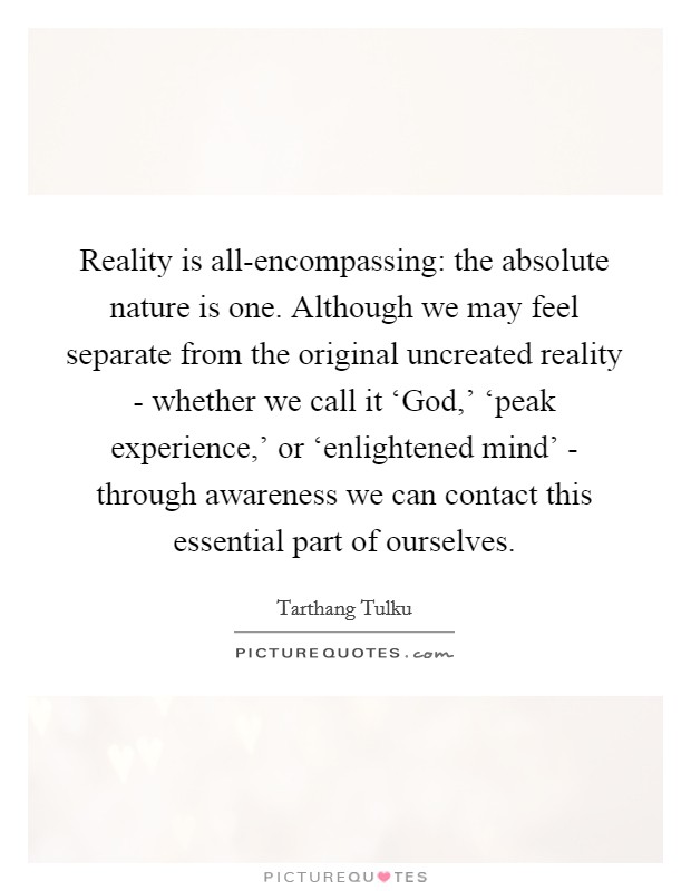 Reality is all-encompassing: the absolute nature is one. Although we may feel separate from the original uncreated reality - whether we call it ‘God,' ‘peak experience,' or ‘enlightened mind' - through awareness we can contact this essential part of ourselves Picture Quote #1
