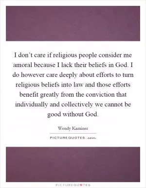 I don’t care if religious people consider me amoral because I lack their beliefs in God. I do however care deeply about efforts to turn religious beliefs into law and those efforts benefit greatly from the conviction that individually and collectively we cannot be good without God Picture Quote #1