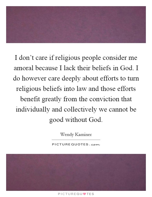 I don't care if religious people consider me amoral because I lack their beliefs in God. I do however care deeply about efforts to turn religious beliefs into law and those efforts benefit greatly from the conviction that individually and collectively we cannot be good without God Picture Quote #1