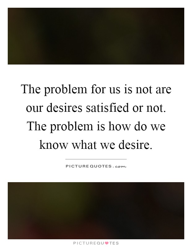 The problem for us is not are our desires satisfied or not. The problem is how do we know what we desire Picture Quote #1