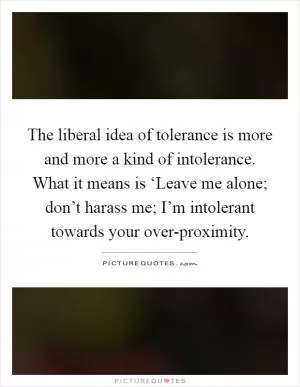 The liberal idea of tolerance is more and more a kind of intolerance. What it means is ‘Leave me alone; don’t harass me; I’m intolerant towards your over-proximity Picture Quote #1