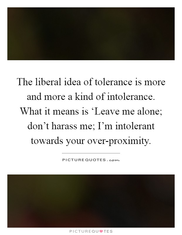 The liberal idea of tolerance is more and more a kind of intolerance. What it means is ‘Leave me alone; don't harass me; I'm intolerant towards your over-proximity Picture Quote #1