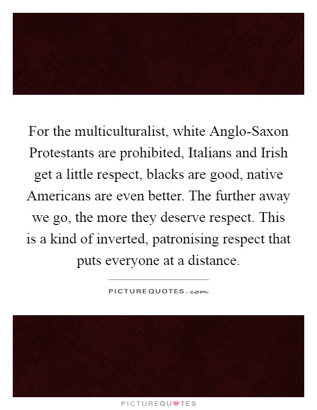 For the multiculturalist, white Anglo-Saxon Protestants are prohibited, Italians and Irish get a little respect, blacks are good, native Americans are even better. The further away we go, the more they deserve respect. This is a kind of inverted, patronising respect that puts everyone at a distance Picture Quote #1