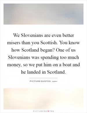 We Slovenians are even better misers than you Scottish. You know how Scotland began? One of us Slovenians was spending too much money, so we put him on a boat and he landed in Scotland Picture Quote #1