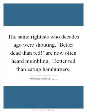 The same rightists who decades ago were shouting, ‘Better dead than red!’ are now often heard mumbling, ‘Better red than eating hamburgers Picture Quote #1