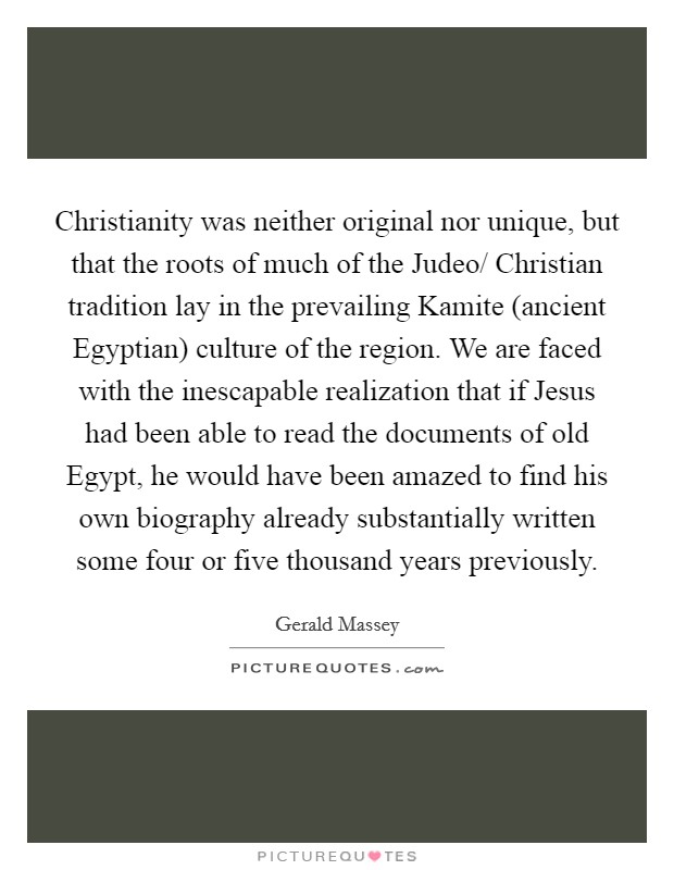 Christianity was neither original nor unique, but that the roots of much of the Judeo/ Christian tradition lay in the prevailing Kamite (ancient Egyptian) culture of the region. We are faced with the inescapable realization that if Jesus had been able to read the documents of old Egypt, he would have been amazed to find his own biography already substantially written some four or five thousand years previously Picture Quote #1