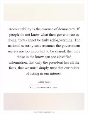 Accountability is the essence of democracy. If people do not know what their government is doing, they cannot be truly self-governing. The national security state assumes the government secrets are too important to be shared, that only those in the know can see classified information, that only the president has all the facts, that we must simply trust that our rulers of acting in our interest Picture Quote #1