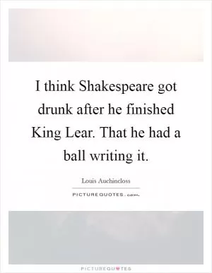 I think Shakespeare got drunk after he finished King Lear. That he had a ball writing it Picture Quote #1