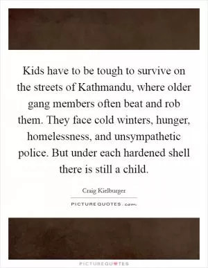 Kids have to be tough to survive on the streets of Kathmandu, where older gang members often beat and rob them. They face cold winters, hunger, homelessness, and unsympathetic police. But under each hardened shell there is still a child Picture Quote #1