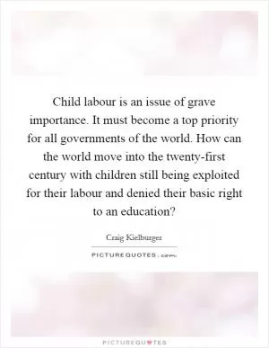 Child labour is an issue of grave importance. It must become a top priority for all governments of the world. How can the world move into the twenty-first century with children still being exploited for their labour and denied their basic right to an education? Picture Quote #1
