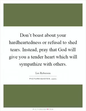 Don’t boast about your hardheartedness or refusal to shed tears. Instead, pray that God will give you a tender heart which will sympathize with others Picture Quote #1