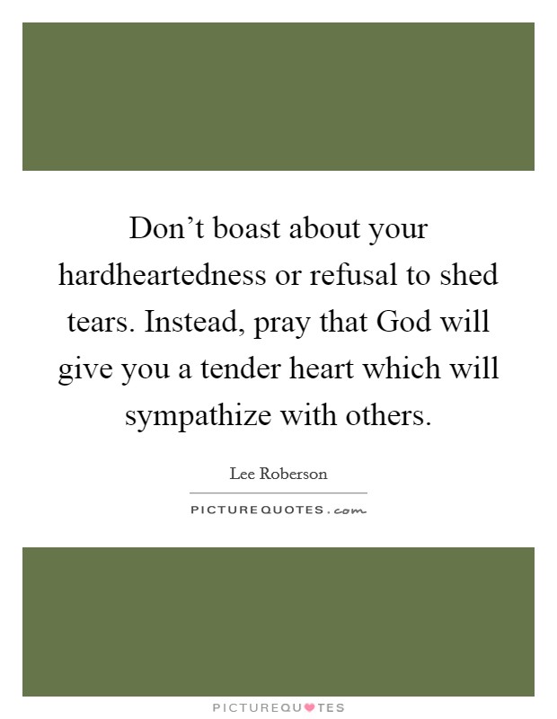 Don't boast about your hardheartedness or refusal to shed tears. Instead, pray that God will give you a tender heart which will sympathize with others Picture Quote #1