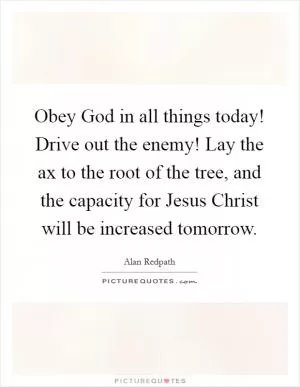Obey God in all things today! Drive out the enemy! Lay the ax to the root of the tree, and the capacity for Jesus Christ will be increased tomorrow Picture Quote #1
