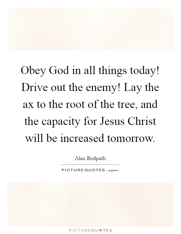 Obey God in all things today! Drive out the enemy! Lay the ax to the root of the tree, and the capacity for Jesus Christ will be increased tomorrow Picture Quote #1