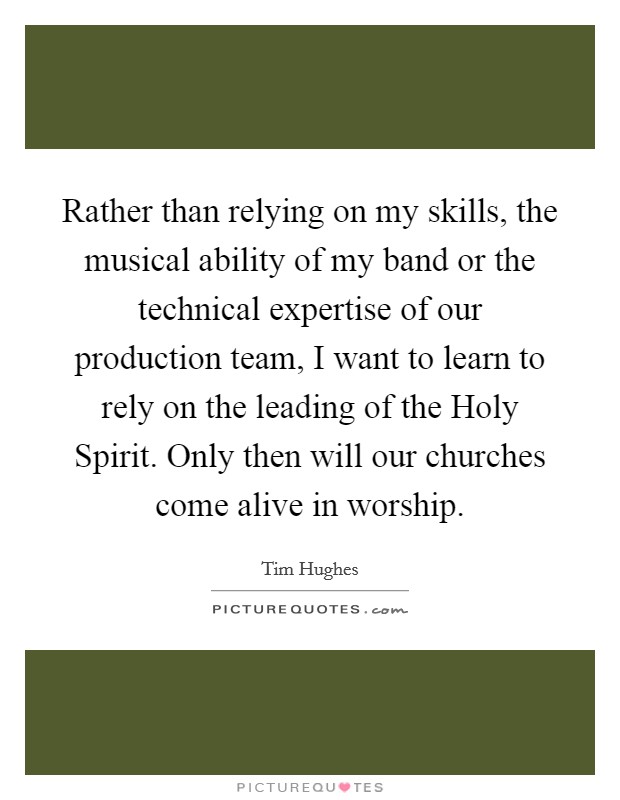 Rather than relying on my skills, the musical ability of my band or the technical expertise of our production team, I want to learn to rely on the leading of the Holy Spirit. Only then will our churches come alive in worship Picture Quote #1