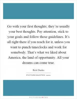Go with your first thoughts; they’re usually your best thoughts. Pay attention, stick to your goals and follow those guidelines. It’s all right there if you reach for it, unless you want to punch timeclocks and work for somebody. That’s what we liked about America, the land of opportunity. All your dreams can come true Picture Quote #1