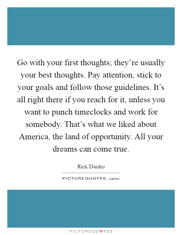 Go with your first thoughts; they're usually your best thoughts. Pay attention, stick to your goals and follow those guidelines. It's all right there if you reach for it, unless you want to punch timeclocks and work for somebody. That's what we liked about America, the land of opportunity. All your dreams can come true Picture Quote #1