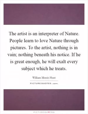 The artist is an interpreter of Nature. People learn to love Nature through pictures. To the artist, nothing is in vain; nothing beneath his notice. If he is great enough, he will exalt every subject which he treats Picture Quote #1