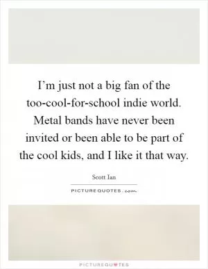 I’m just not a big fan of the too-cool-for-school indie world. Metal bands have never been invited or been able to be part of the cool kids, and I like it that way Picture Quote #1