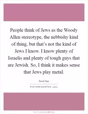 People think of Jews as the Woody Allen stereotype, the nebbishy kind of thing, but that’s not the kind of Jews I know. I know plenty of Israelis and plenty of tough guys that are Jewish. So, I think it makes sense that Jews play metal Picture Quote #1