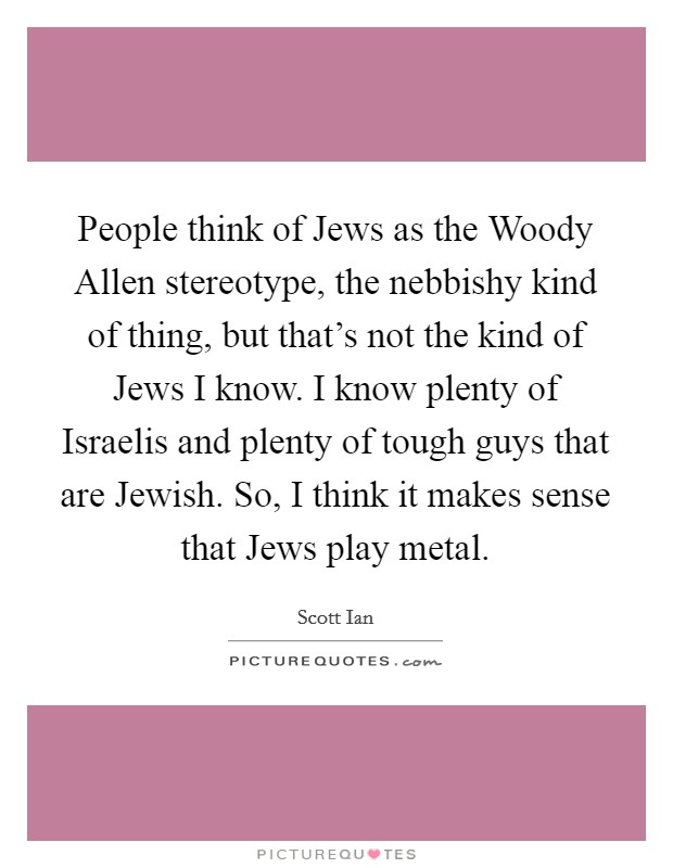 People think of Jews as the Woody Allen stereotype, the nebbishy kind of thing, but that's not the kind of Jews I know. I know plenty of Israelis and plenty of tough guys that are Jewish. So, I think it makes sense that Jews play metal Picture Quote #1