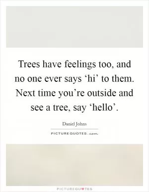 Trees have feelings too, and no one ever says ‘hi’ to them. Next time you’re outside and see a tree, say ‘hello’ Picture Quote #1