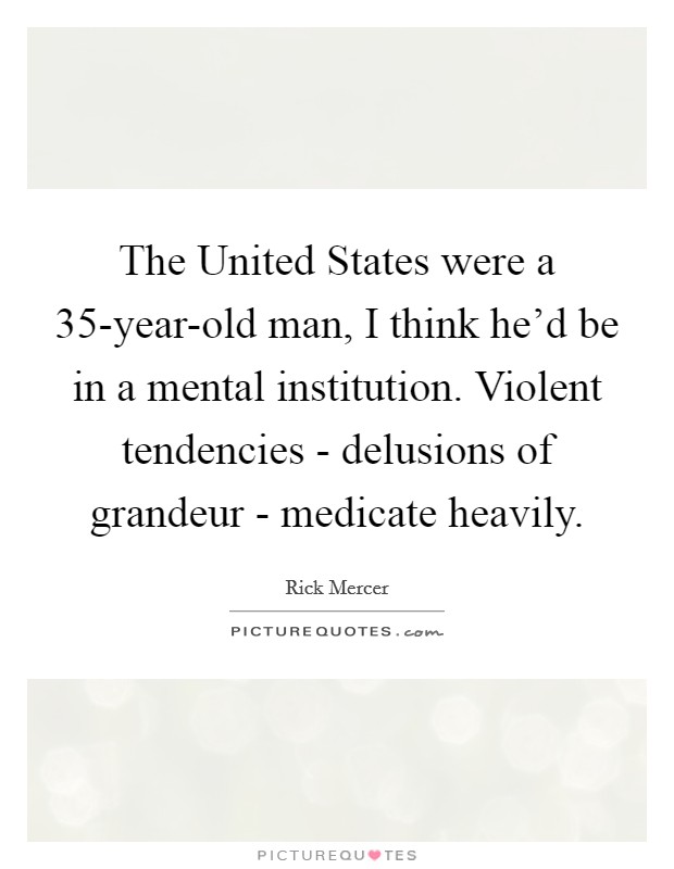 The United States were a 35-year-old man, I think he'd be in a mental institution. Violent tendencies - delusions of grandeur - medicate heavily Picture Quote #1