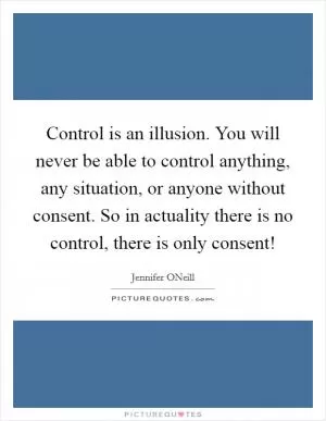 Control is an illusion. You will never be able to control anything, any situation, or anyone without consent. So in actuality there is no control, there is only consent! Picture Quote #1