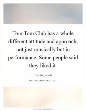 Tom Tom Club has a whole different attitude and approach, not just musically but in performance. Some people said they liked it Picture Quote #1