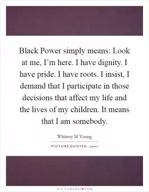 Black Power simply means: Look at me, I’m here. I have dignity. I have pride. I have roots. I insist, I demand that I participate in those decisions that affect my life and the lives of my children. It means that I am somebody Picture Quote #1