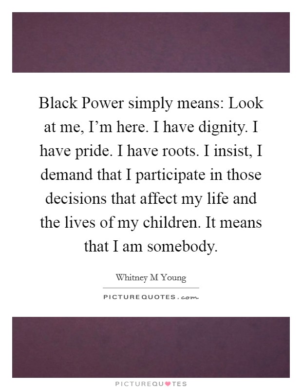 Black Power simply means: Look at me, I'm here. I have dignity. I have pride. I have roots. I insist, I demand that I participate in those decisions that affect my life and the lives of my children. It means that I am somebody Picture Quote #1