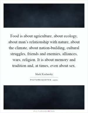 Food is about agriculture, about ecology, about man’s relationship with nature, about the climate, about nation-building, cultural struggles, friends and enemies, alliances, wars, religion. It is about memory and tradition and, at times, even about sex Picture Quote #1