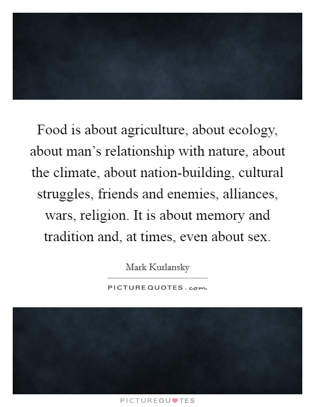 Food is about agriculture, about ecology, about man's relationship with nature, about the climate, about nation-building, cultural struggles, friends and enemies, alliances, wars, religion. It is about memory and tradition and, at times, even about sex Picture Quote #1