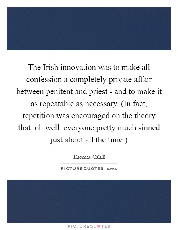 The Irish innovation was to make all confession a completely private affair between penitent and priest - and to make it as repeatable as necessary. (In fact, repetition was encouraged on the theory that, oh well, everyone pretty much sinned just about all the time.) Picture Quote #1