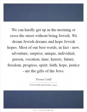 We can hardly get up in the morning or cross the street without being Jewish. We dream Jewish dreams and hope Jewish hopes. Most of our best words, in fact - new, adventure, surprise; unique, individual, person, vocation; time, history, future; freedom, progress, spirit; faith, hope, justice - are the gifts of the Jews Picture Quote #1