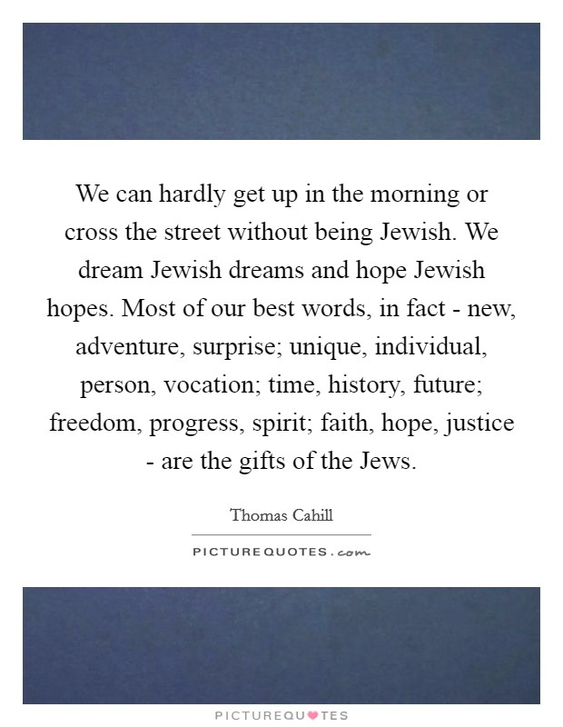 We can hardly get up in the morning or cross the street without being Jewish. We dream Jewish dreams and hope Jewish hopes. Most of our best words, in fact - new, adventure, surprise; unique, individual, person, vocation; time, history, future; freedom, progress, spirit; faith, hope, justice - are the gifts of the Jews Picture Quote #1