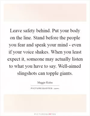 Leave safety behind. Put your body on the line. Stand before the people you fear and speak your mind - even if your voice shakes. When you least expect it, someone may actually listen to what you have to say. Well-aimed slingshots can topple giants Picture Quote #1