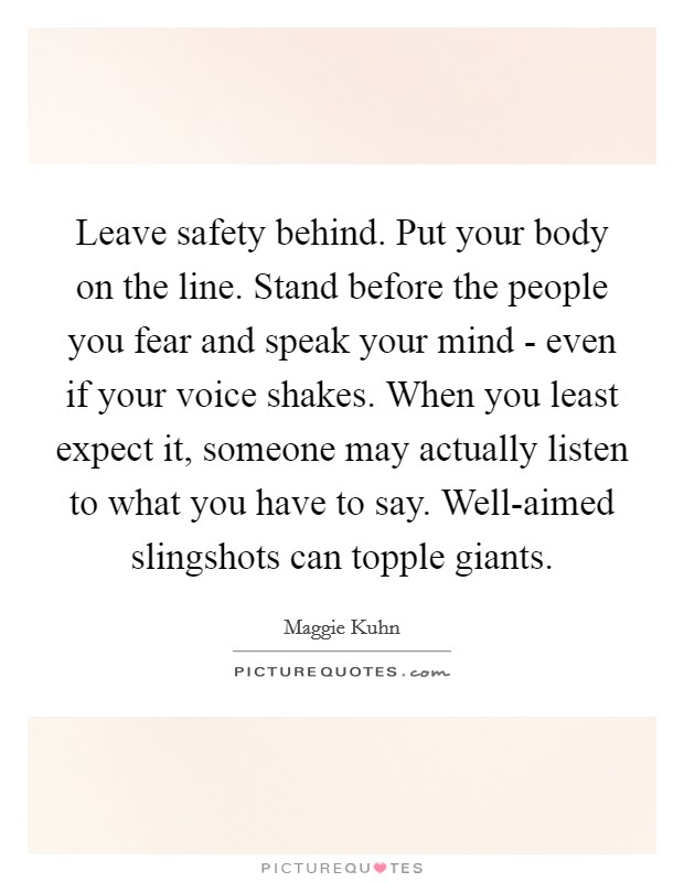 Leave safety behind. Put your body on the line. Stand before the people you fear and speak your mind - even if your voice shakes. When you least expect it, someone may actually listen to what you have to say. Well-aimed slingshots can topple giants Picture Quote #1