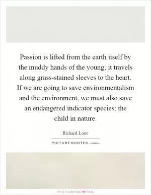 Passion is lifted from the earth itself by the muddy hands of the young; it travels along grass-stained sleeves to the heart. If we are going to save environmentalism and the environment, we must also save an endangered indicator species: the child in nature Picture Quote #1