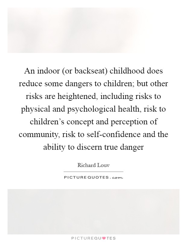 An indoor (or backseat) childhood does reduce some dangers to children; but other risks are heightened, including risks to physical and psychological health, risk to children's concept and perception of community, risk to self-confidence and the ability to discern true danger Picture Quote #1