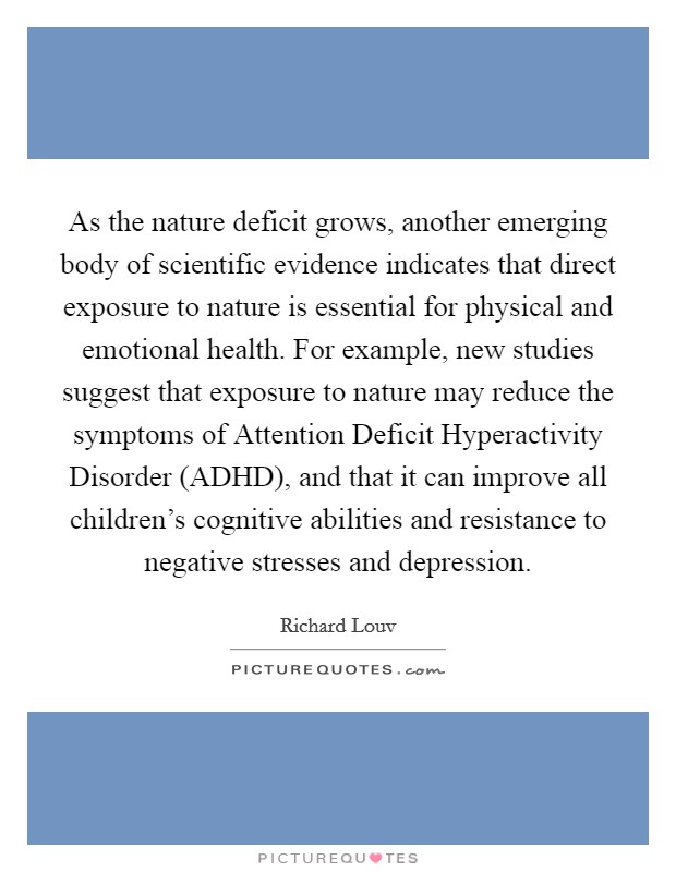 As the nature deficit grows, another emerging body of scientific evidence indicates that direct exposure to nature is essential for physical and emotional health. For example, new studies suggest that exposure to nature may reduce the symptoms of Attention Deficit Hyperactivity Disorder (ADHD), and that it can improve all children's cognitive abilities and resistance to negative stresses and depression Picture Quote #1